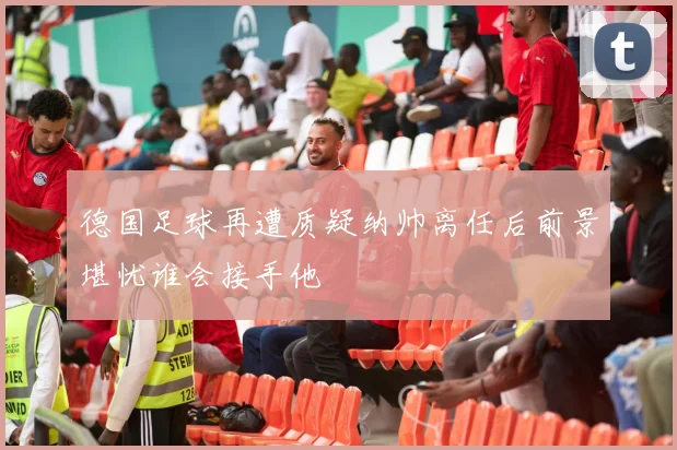 德国足球再遭质疑纳帅离任后前景堪忧谁会接手他