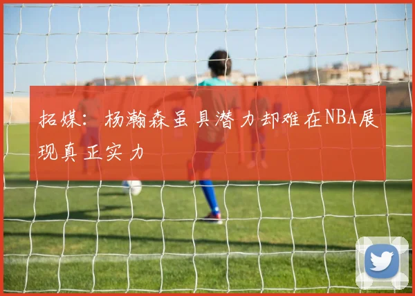 拓媒：杨瀚森虽具潜力却难在NBA展现真正实力