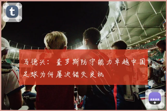 马德兴：奎罗斯防守能力卓越中国足球为何屡次错失良机