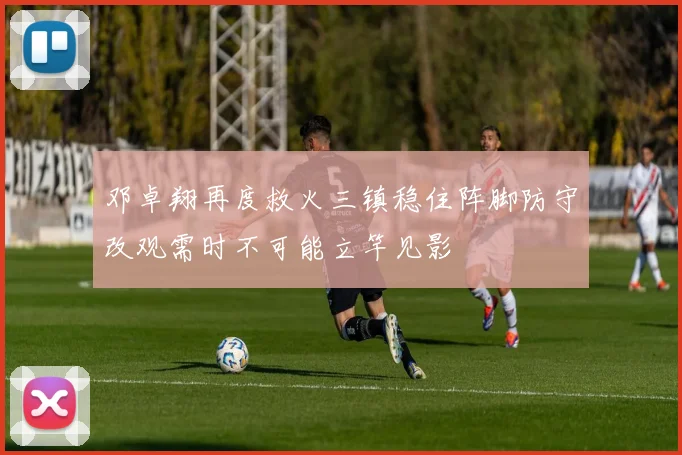 邓卓翔再度救火三镇稳住阵脚防守改观需时不可能立竿见影