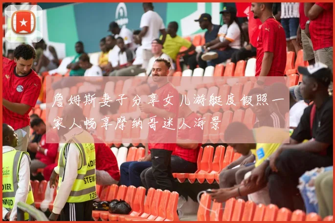 詹姆斯妻子分享女儿游艇度假照一家人畅享摩纳哥迷人海景
