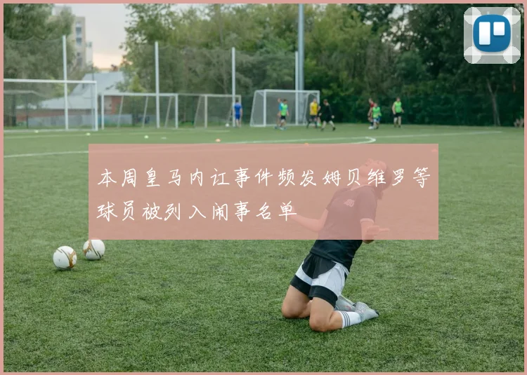 本周皇马内讧事件频发姆贝维罗等球员被列入闹事名单