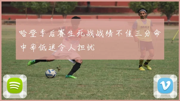哈登季后赛生死战战绩不佳三分命中率低迷令人担忧