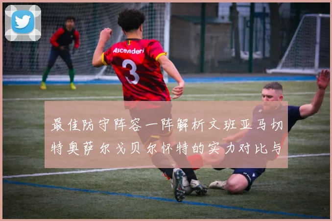 最佳防守阵容一阵解析文班亚马切特奥萨尔戈贝尔怀特的实力对比与展望