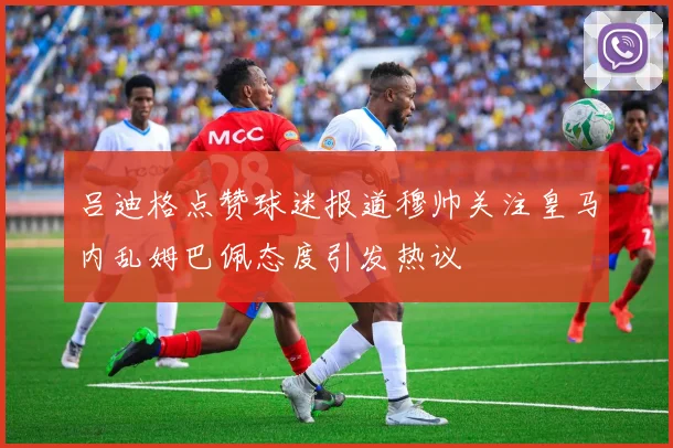 吕迪格点赞球迷报道穆帅关注皇马内乱姆巴佩态度引发热议