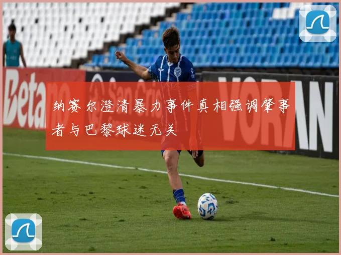 纳赛尔澄清暴力事件真相强调肇事者与巴黎球迷无关