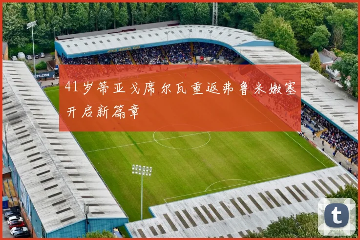 41岁蒂亚戈席尔瓦重返弗鲁米嫩塞开启新篇章