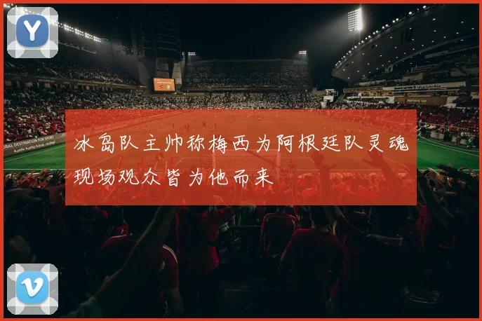 冰岛队主帅称梅西为阿根廷队灵魂现场观众皆为他而来